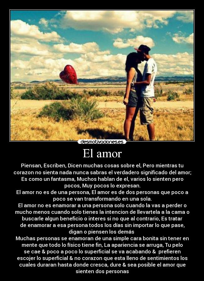 El amor - Piensan, Escriben, Dicen muchas cosas sobre el, Pero mientras tu
corazon no sienta nada nunca sabras el verdadero significado del amor;
Es como un fantasma, Muchos hablan de el, varios lo sienten pero
pocos, Muy pocos lo expresan.
El amor no es de una persona, El amor es de dos personas que poco a
poco se van transformando en una sola.
El amor no es enamorar a una persona solo cuando la vas a perder o
mucho menos cuando solo tienes la intencion de llevartela a la cama o
buscarle algun beneficio o interes si no que al contrario, Es tratar
de enamorar a esa persona todos los días sin importar lo que pase,
digan o piensen los demás
Muchas personas se enamoran de una simple cara bonita sin tener en
mente que todo lo físico tiene fin, La apariencia se arruga, Tu pelo
se cae & poco a poco lo superficial se va acabando & prefieren
escojer lo superficial & no corazon que esta lleno de sentimientos los
cuales duraran hasta donde cresca, dure & sea posible el amor que
sienten dos personas