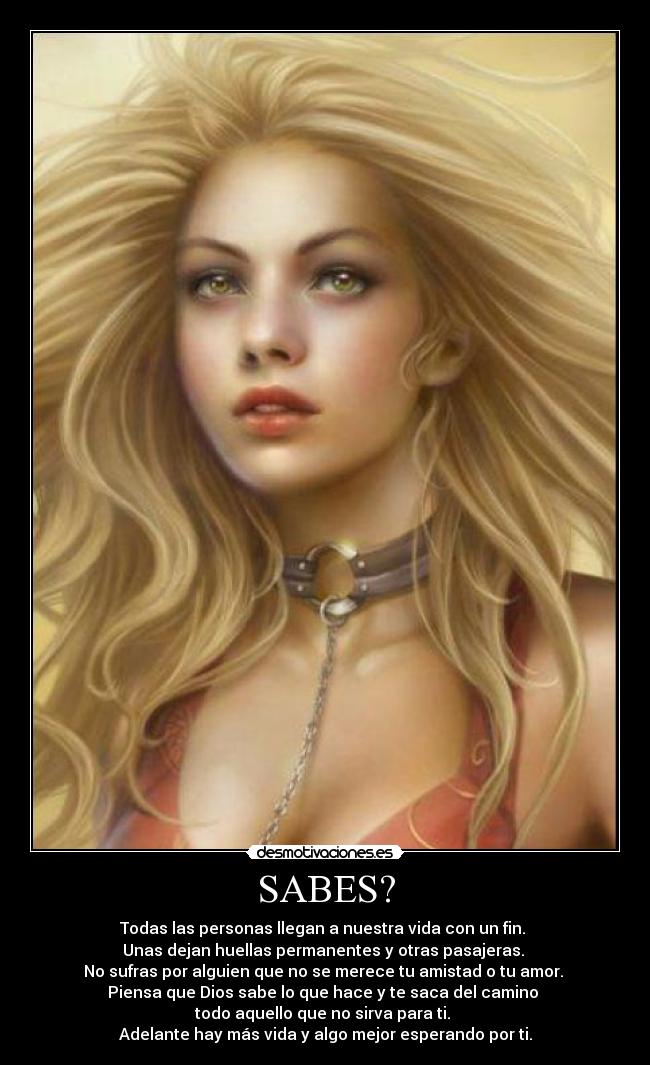 SABES? - Todas las personas llegan a nuestra vida con un fin. 
Unas dejan huellas permanentes y otras pasajeras. 
No sufras por alguien que no se merece tu amistad o tu amor. 
Piensa que Dios sabe lo que hace y te saca del camino 
todo aquello que no sirva para ti. 
Adelante hay más vida y algo mejor esperando por ti.