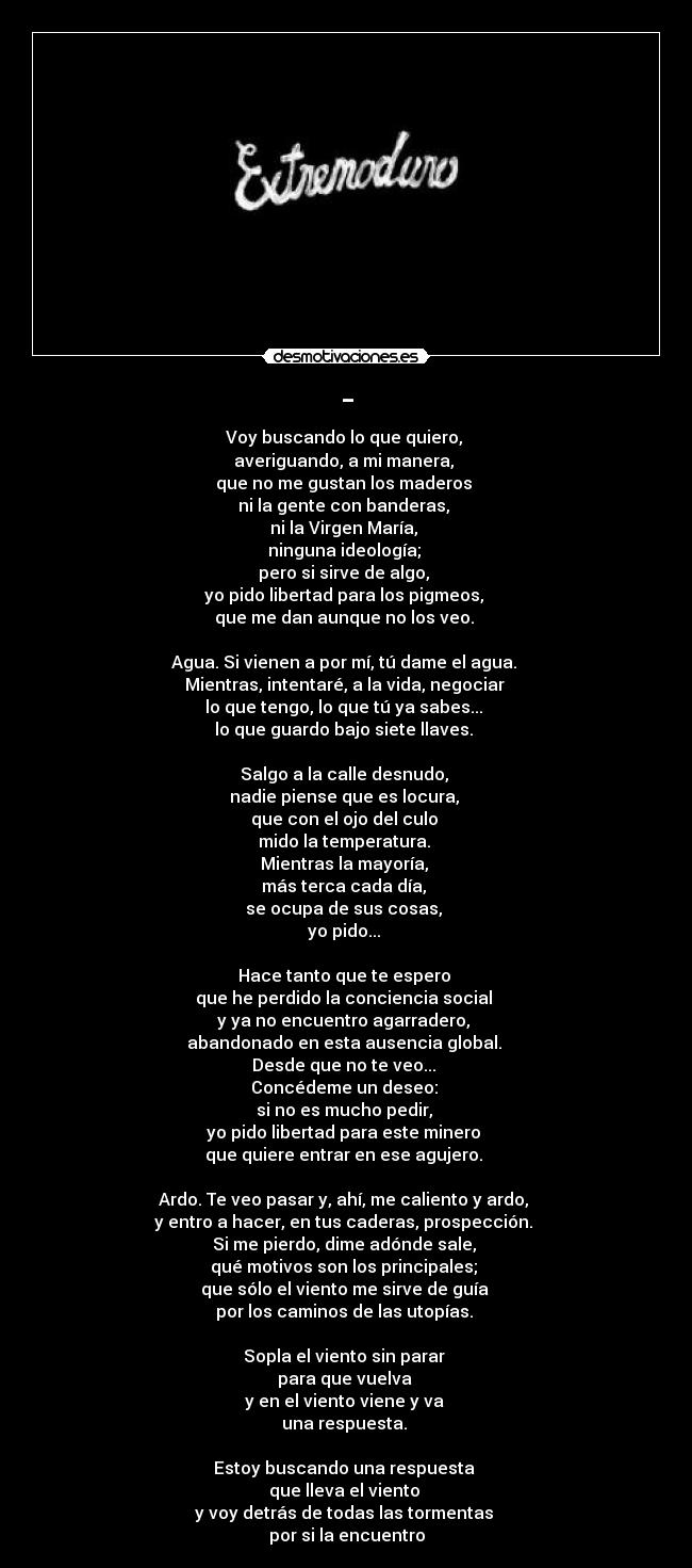 - - Voy buscando lo que quiero, 
averiguando, a mi manera, 
que no me gustan los maderos 
ni la gente con banderas, 
ni la Virgen María, 
ninguna ideología; 
pero si sirve de algo, 
yo pido libertad para los pigmeos, 
que me dan aunque no los veo. 

Agua. Si vienen a por mí, tú dame el agua. 
Mientras, intentaré, a la vida, negociar 
lo que tengo, lo que tú ya sabes... 
lo que guardo bajo siete llaves. 

Salgo a la calle desnudo, 
nadie piense que es locura, 
que con el ojo del culo 
mido la temperatura. 
Mientras la mayoría, 
más terca cada día, 
se ocupa de sus cosas, 
yo pido... 

Hace tanto que te espero 
que he perdido la conciencia social 
y ya no encuentro agarradero, 
abandonado en esta ausencia global. 
Desde que no te veo... 
Concédeme un deseo: 
si no es mucho pedir, 
yo pido libertad para este minero 
que quiere entrar en ese agujero. 

Ardo. Te veo pasar y, ahí, me caliento y ardo, 
y entro a hacer, en tus caderas, prospección. 
Si me pierdo, dime adónde sale, 
qué motivos son los principales; 
que sólo el viento me sirve de guía 
por los caminos de las utopías. 

Sopla el viento sin parar 
para que vuelva 
y en el viento viene y va 
una respuesta. 

Estoy buscando una respuesta 
que lleva el viento 
y voy detrás de todas las tormentas 
por si la encuentro