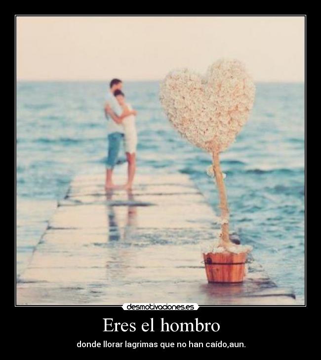 Eres el hombro - donde llorar lagrimas que no han caído,aun.