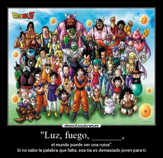 Luz, fuego, ______, - el mundo puede ser una ruina.
Si no sabe la palabra que falta, esa tía es demasiado joven para ti.
