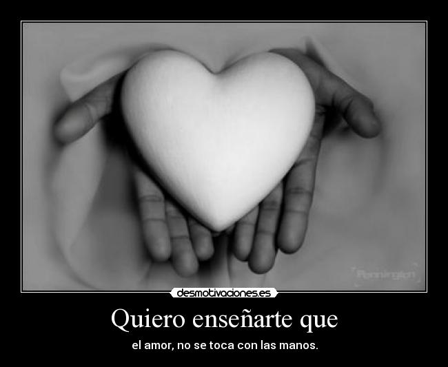Quiero enseñarte que - el amor, no se toca con las manos.