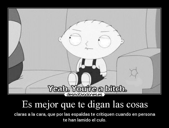 Es mejor que te digan las cosas - claras a la cara, que por las espaldas te critiquen cuando en persona
te han lamido el culo.