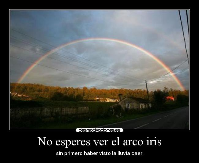 No esperes ver el arco iris - sin primero haber visto la lluvia caer.