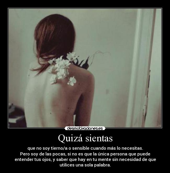 Quizá sientas - que no soy tierno/a o sensible cuando más lo necesitas.
Pero soy de las pocas, si no es que la única persona que puede
entender tus ojos, y saber que hay en tu mente sin necesidad de que
utilices una sola palabra.