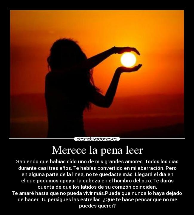 Merece la pena leer - Sabiendo que habías sido uno de mis grandes amores. Todos los días
durante casi tres años. Te habías convertido en mi aberración. Pero
en alguna parte de la linea, no te quedaste más. Llegará el día en
el que podamos apoyar la cabeza en el hombro del otro. Te darás
cuenta de que los latidos de su corazón coinciden.
Te amaré hasta que no pueda vivir más.Puede que nunca lo haya dejado
de hacer. Tú persigues las estrellas. ¿Qué te hace pensar que no me
puedes querer?