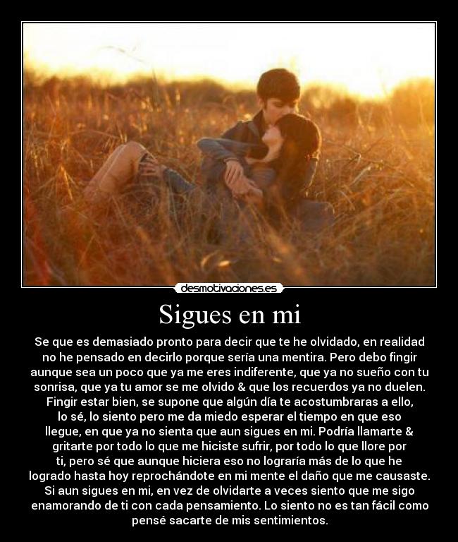 Sigues en mi - Se que es demasiado pronto para decir que te he olvidado, en realidad
no he pensado en decirlo porque sería una mentira. Pero debo fingir
aunque sea un poco que ya me eres indiferente, que ya no sueño con tu
sonrisa, que ya tu amor se me olvido & que los recuerdos ya no duelen.
Fingir estar bien, se supone que algún día te acostumbraras a ello,
lo sé, lo siento pero me da miedo esperar el tiempo en que eso
llegue, en que ya no sienta que aun sigues en mi. Podría llamarte &
gritarte por todo lo que me hiciste sufrir, por todo lo que llore por
ti, pero sé que aunque hiciera eso no lograría más de lo que he
logrado hasta hoy reprochándote en mi mente el daño que me causaste.
Si aun sigues en mi, en vez de olvidarte a veces siento que me sigo
enamorando de ti con cada pensamiento. Lo siento no es tan fácil como
pensé sacarte de mis sentimientos.