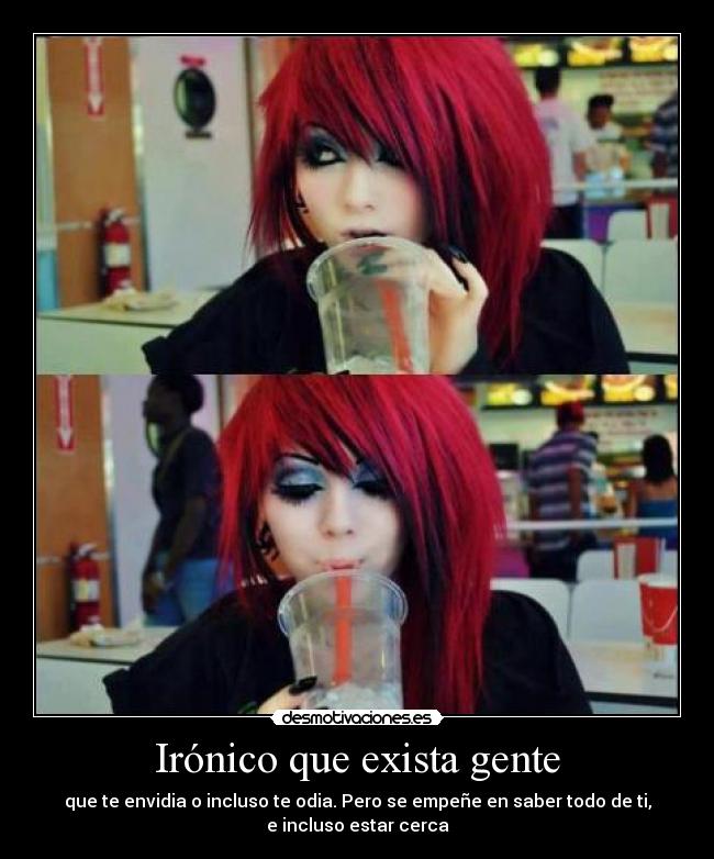 Irónico que exista gente - que te envidia o incluso te odia. Pero se empeñe en saber todo de ti,
e incluso estar cerca