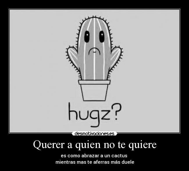 Querer a quien no te quiere - es como abrazar a un cactus 
mientras mas te aferras más duele