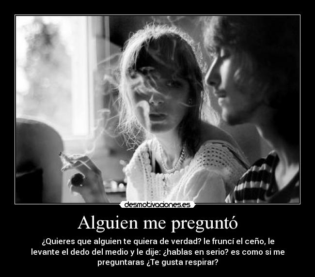 Alguien me preguntó - ¿Quieres que alguien te quiera de verdad? le fruncí el ceño, le
levante el dedo del medio y le dije: ¿hablas en serio? es como si me
preguntaras ¿Te gusta respirar?