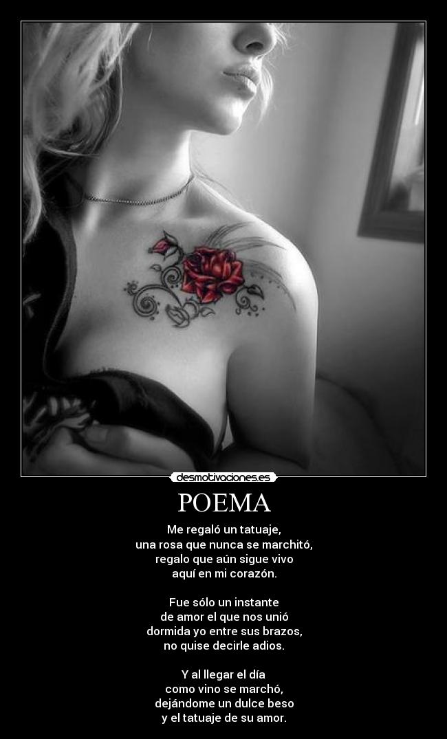 POEMA - Me regaló un tatuaje,
una rosa que nunca se marchitó,
regalo que aún sigue vivo
aquí en mi corazón.
Fue sólo un instante
de amor el que nos unió
dormida yo entre sus brazos,
no quise decirle adios.
Y al llegar el día
como vino se marchó,
dejándome un dulce beso
y el tatuaje de su amor.