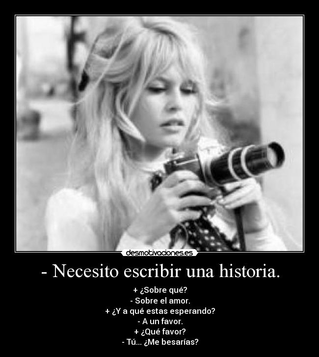 - Necesito escribir una historia. - + ¿Sobre qué?
- Sobre el amor.
+ ¿Y a qué estas esperando?
- A un favor.
+ ¿Qué favor?
- Tú... ¿Me besarías?