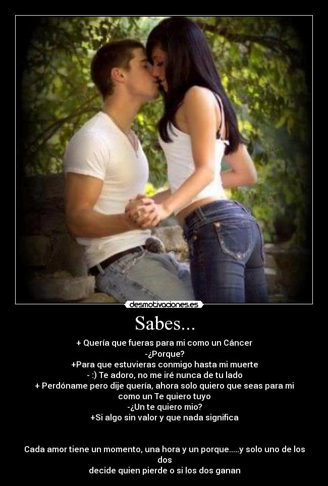 Sabes... - + Quería que fueras para mi como un Cáncer
-¿Porque?
+Para que estuvieras conmigo hasta mi muerte
- :) Te adoro, no me iré nunca de tu lado
+ Perdóname pero dije quería, ahora solo quiero que seas para mi
como un Te quiero tuyo
-¿Un te quiero mio?
+Si algo sin valor y que nada significa
Cada amor tiene un momento, una hora y un porque.....y solo uno de los
dos
decide quien pierde o si los dos ganan
