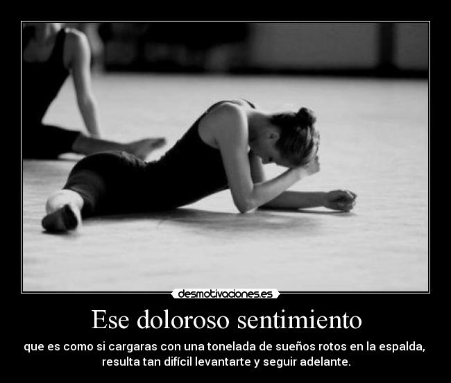 Ese doloroso sentimiento - que es como si cargaras con una tonelada de sueños rotos en la espalda,
resulta tan difícil levantarte y seguir adelante.