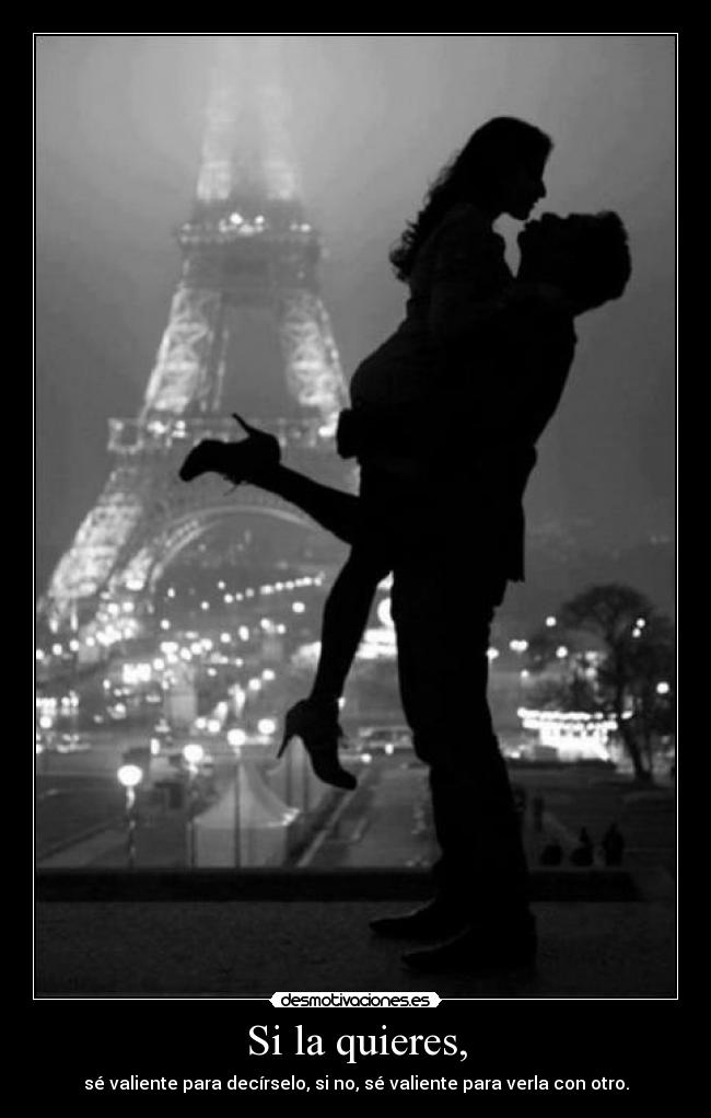 Si la quieres, - sé valiente para decírselo, si no, sé valiente para verla con otro.