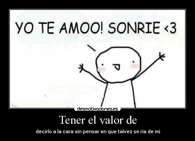 Tener el valor de - decirlo a la cara sin pensar en que talvez se ria de mi