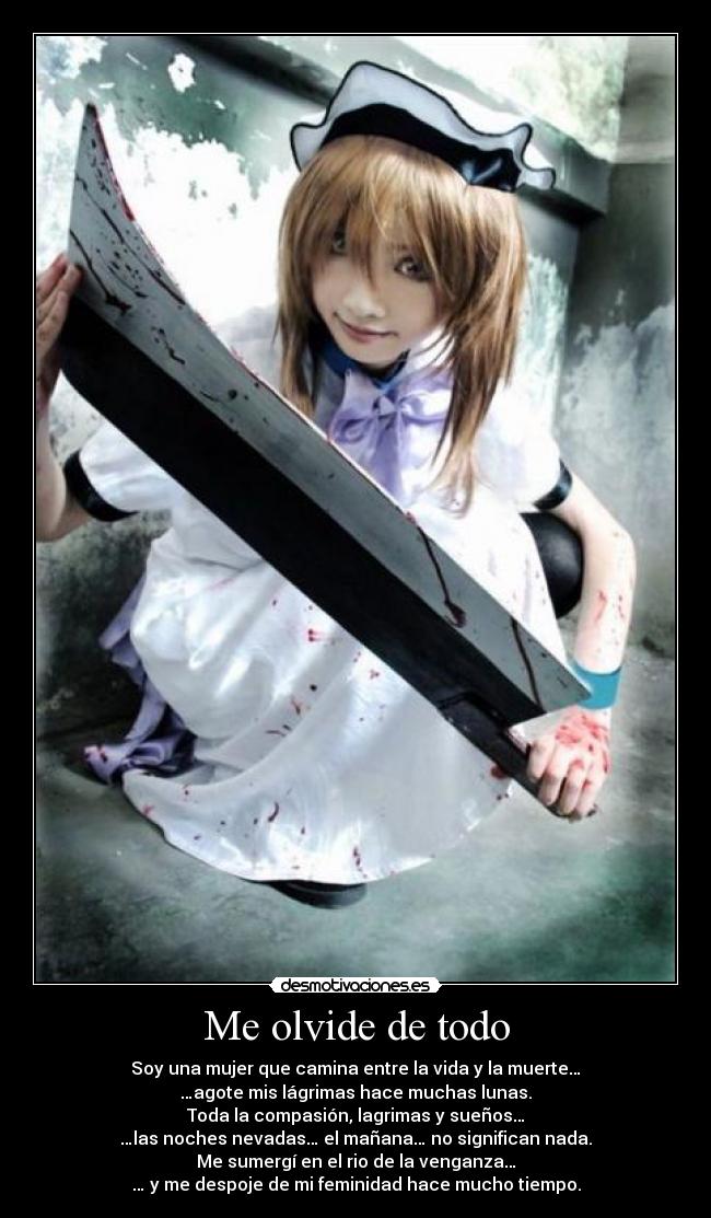 Me olvide de todo - Soy una mujer que camina entre la vida y la muerte…
…agote mis lágrimas hace muchas lunas.
Toda la compasión, lagrimas y sueños…
…las noches nevadas… el mañana… no significan nada.
Me sumergí en el rio de la venganza…
… y me despoje de mi feminidad hace mucho tiempo.