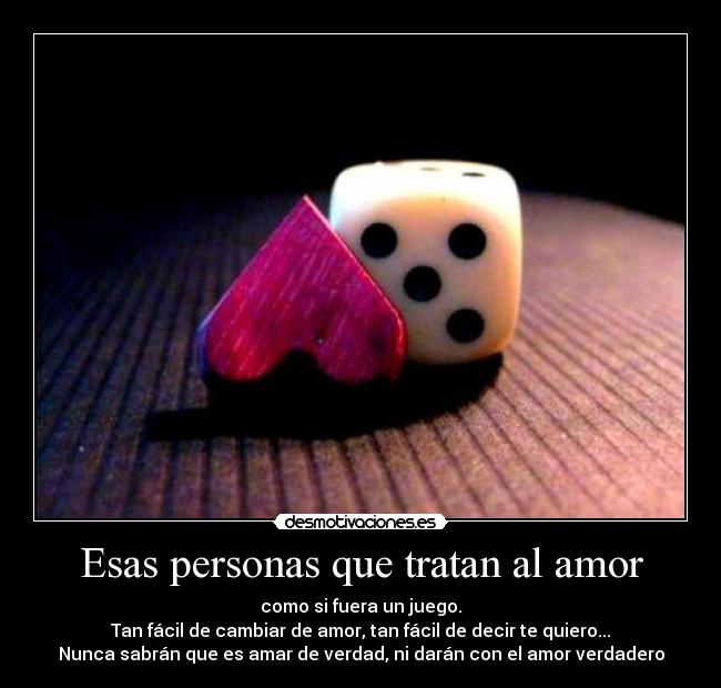 Esas personas que tratan al amor - como si fuera un juego.
Tan fácil de cambiar de amor, tan fácil de decir te quiero...
Nunca sabrán que es amar de verdad, ni darán con el amor verdadero