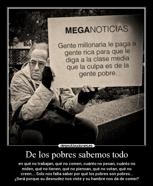 De los pobres sabemos todo - en qué no trabajan, qué no comen, cuánto no pesan, cuánto no
miden, qué no tienen, qué no piensan, qué no votan, qué no
creen.... Solo nos falta saber por qué los pobres son pobres...
¿Será porque su desnudez nos viste y su hambre nos da de comer?