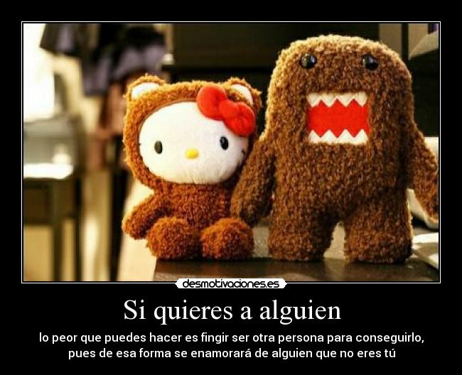 Si quieres a alguien - lo peor que puedes hacer es fingir ser otra persona para conseguirlo,
pues de esa forma se enamorará de alguien que no eres tú