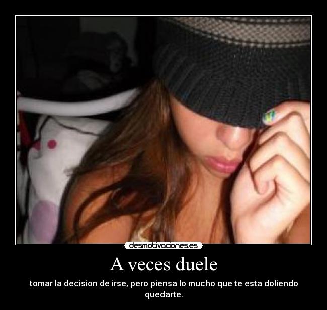 A veces duele - tomar la decision de irse, pero piensa lo mucho que te esta doliendo quedarte.