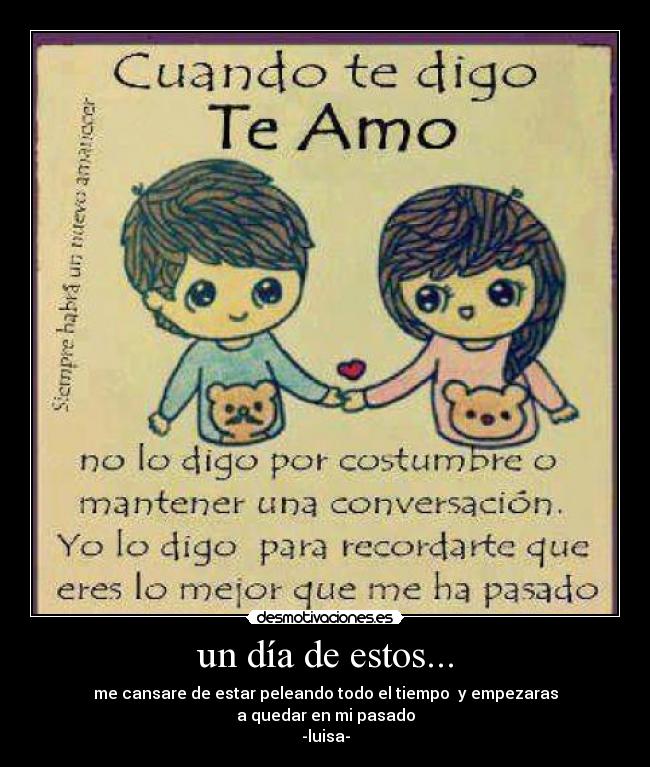un día de estos... - me cansare de estar peleando todo el tiempo y empezaras
a quedar en mi pasado
-luisa-