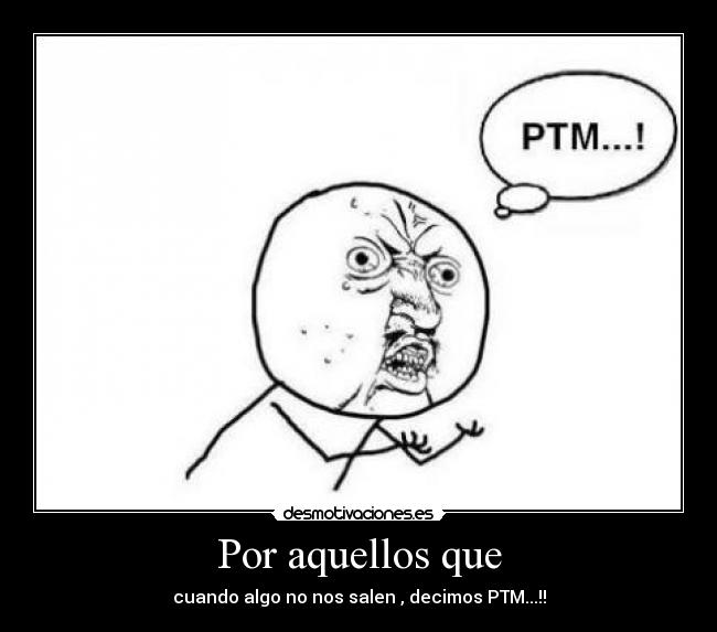 Por aquellos que - cuando algo no nos salen , decimos PTM...!!