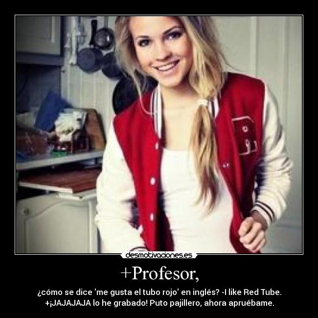 +Profesor, - ¿cómo se dice me gusta el tubo rojo en inglés? -I like Red Tube.
+¡JAJAJAJA lo he grabado! Puto pajillero, ahora apruébame.