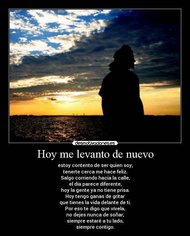 Hoy me levanto de nuevo - estoy contento de ser quien soy,
tenerte cerca me hace feliz.
Salgo corriendo hacia la calle,
el día parece diferente,
hoy la gente ya no tiene prisa.
Hoy tengo ganas de gritar
que tienes la vida delante de ti.
Por eso te digo que vívela,
no dejes nunca de soñar,
siempre estaré a tu lado,
siempre contigo.