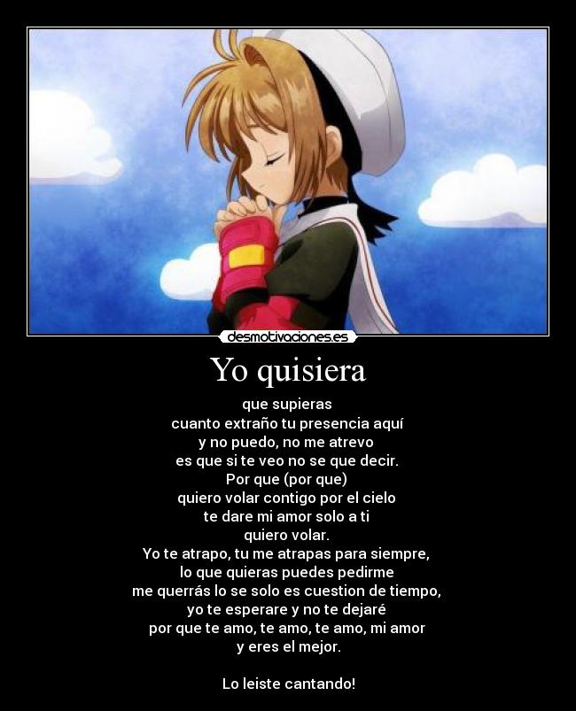 Yo quisiera - que supieras
cuanto extraño tu presencia aquí
y no puedo, no me atrevo
es que si te veo no se que decir.
Por que (por que)
quiero volar contigo por el cielo
te dare mi amor solo a ti
quiero volar.
Yo te atrapo, tu me atrapas para siempre,
lo que quieras puedes pedirme
me querrás lo se solo es cuestion de tiempo,
yo te esperare y no te dejaré
por que te amo, te amo, te amo, mi amor
y eres el mejor.
Lo leiste cantando!