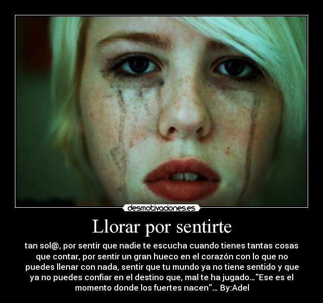 Llorar por sentirte - tan sol@, por sentir que nadie te escucha cuando tienes tantas cosas
que contar, por sentir un gran hueco en el corazón con lo que no
puedes llenar con nada, sentir que tu mundo ya no tiene sentido y que
ya no puedes confiar en el destino que, mal te ha jugado…Ese es el
momento donde los fuertes nacen… By:Adel
