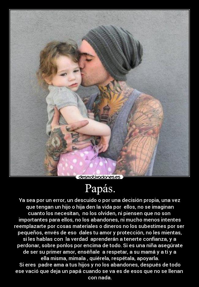 Papás. - Ya sea por un error, un descuido o por una decisión propia, una vez
que tengan un hijo o hija den la vida por ellos, no se imaginan
cuanto los necesitan, no los olviden, ni piensen que no son
importantes para ellos, no los abandones, ni mucho menos intentes
reemplazarte por cosas materiales o dineros no los subestimes por ser
pequeños, envés de eso dales tu amor y protección, no les mientas,
si les hablas con la verdad aprenderán a tenerte confianza, y a
perdonar, sobre ponlos por encima de todo. Si es una niña asegúrate
de ser su primer amor, enséñale a respetar, a su mamá y a ti y a
ella misma, mimala , quiérela, respétala, apoyarla.
Si eres padre ama a tus hijos y no los abandones, después de todo
ese vació que deja un papá cuando se va es de esos que no se llenan
con nada.