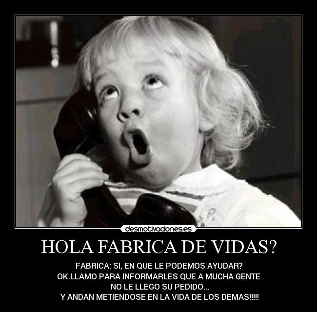 HOLA FABRICA DE VIDAS? - FABRICA: SI, EN QUE LE PODEMOS AYUDAR?
OK.LLAMO PARA INFORMARLES QUE A MUCHA GENTE
NO LE LLEGO SU PEDIDO...
Y ANDAN METIENDOSE EN LA VIDA DE LOS DEMAS!!!!!