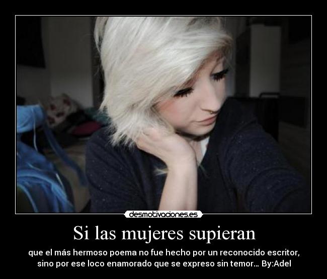 Si las mujeres supieran - que el más hermoso poema no fue hecho por un reconocido escritor,
sino por ese loco enamorado que se expreso sin temor… By:Adel