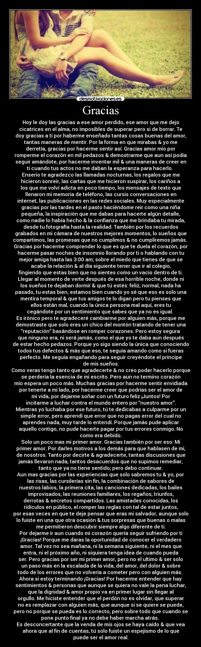 Gracias - Hoy le doy las gracias a ese amor perdido, ese amor que me dejo
cicatrices en el alma, no imposibles de superar pero si de borrar. Te
doy gracias a ti por haberme enseñado tantas cosas buenas del amor,
tantas maneras de mentir. Por la forma en que mirabas & yo me
derretía, gracias por hacerme sentir así. Gracias amor mío por
romperme el corazón en mil pedazos & demostrarme que aun así podía
seguir amándote, por hacerme inventar mil & una maneras de creer en
ti cuando tus actos no me daban la esperanza para hacerlo.
Enserio te agradezco las llamadas nocturnas, los regalos que me
hicieron sonreir, las cartas que me hicieron suspirar, los cariños a
los que me volví adicta en poco tiempo, los mensajes de texto que
llenaron mi memoria de teléfono, las cursis conversaciones en
internet, las publicaciones en las redes sociales. Muy especialmente
gracias por las tardes en el pasto haciéndome reir como una niña
pequeña, la inspiración que me dabas para hacerte algún detalle,
como nadie lo había hecho & la confianza que me brindaba tu mirada,
desde tu fotografía hasta la realidad. También por los recuerdos
grabados en mi cámara de nuestros mejores momentos, lo sueños que
compartimos, las promesas que no cumplimos & no cumpliremos jamás.
Gracias por hacerme comprender lo que es que te duela el corazón, por
hacerme pasar noches de insomnio llorando por ti o hablando con tu
mejor amiga hasta las 3:00 am; sobre el miedo que tienes de que se
acabe la relación & al día siguiente tener que ir al colegio,
fingiendo que estas bien que no sientes como un vacio dentro de ti.
Llegar al momento de verte después de esa horrible noche, donde ni
los sueños te dejaban dormir & que tú estés: feliz, normal, nada ha
pasado, tu estas bien, estamos bien cuando yo sé que eso es solo una
mentira temporal & que tus amigos te lo digan pero tu pienses que
ellos están mal, cuando la única persona mal aquí, eres tu
cegándote por un sentimiento que sabes que ya no es igual.
Es irónico pero te agradeceré cambiarme por alguien más, porque me
demostraste que solo eres un chico del montón tratando de tener una
“reputación” basándose en romper corazones. Pero estoy segura
que ninguno era, ni será jamás, como el que yo te daba aun después
de estar hecho pedazos. Porque yo sigo siendo la única que conociendo
todos tus defectos & más que eso, te seguía amando como si fueras
perfecto. Me seguía engañando para seguir creyéndote el príncipe
de mis sueños.
Como veras tengo tanto que agradecerte & no creo poder hacerlo porque
se perdería la esencia de mi escrito. Pero aun no termino corazón
mío espera un poco más. Muchas gracias por hacerme sentir envidiada
por tenerte a mi lado, por hacerme creer que podrías ser el amor de
mi vida, por dejarme soñar con un futuro feliz ¡Juntos! Por
incitarme a luchar contra el mundo entero por “nuestro amor”.
Mientras yo luchaba por ese futuro, tú te dedicabas a culparme por un
simple error, pero aprendí que error que no pagas error del cual no
aprendes nada, muy tarde lo entendí. Porque jamás pude aplicar
aquello contigo, no pude hacerte pagar por tus errores conmigo. No
como era debido.
Solo un poco mas mi primer amor. Gracias también por ser eso: Mi
primer amor. Por darles motivos a los demás para que hablasen de mi,
de nosotros. Tanto por decirte & agradecerte, tantas discusiones que
jamás llevaron nada, tantos desacuerdos que no supimos remediar,
tanto que ya no tiene sentido; pero debo continuar.
Aun mas gracias por las experiencias que solo sabremos tu & yo, por
las risas, las cursilerías sin fin, la combinación de sabores de
nuestros labios, la primera cita, las canciones dedicadas, los bailes
improvisados, las reuniones familiares, los regaños, triunfos,
derrotas & secretos compartidos. Las amistades conocidas, los
ridículos en público, el romper las reglas con tal de estar juntos,
por esas veces en que te deje pensar que eras mi salvador, aunque solo
lo fuiste en una que otra ocasión & tus sorpresas que buenas o malas
me permitieron descubrir siempre algo diferente de ti.
Por dejarme ir aun cuando mi corazón quería seguir sufriendo por ti
¡Gracias! Porque me daras la oportunidad de conocer el verdadero
amor. Tal vez no sea mañana, ni la semana siguiente, ni el mes que
entra, ni el próximo año, ni siquiera tenga idea de cuando pueda
ser. Pero gracias por ser mi primer amor, pero no el ultimo & ser solo
un paso más en la escalada de la vida, del amor, del dolor & sobre
todo de los errores que no volvería a cometer pero con alguien más.
Ahora si estoy terminando ¡Gracias! Por hacerme entender que hay
sentimientos & personas que aunque se quiera no vale la pena luchar,
que la dignidad & amor propio va en primer lugar sin llegar al
orgullo. Me hiciste entender que el perdón no es olvidar, que superar
no es remplazar con alguien más, que aunque si se quiere se puede,
pero no porque se pueda es lo correcto, pero sobre todo que cuando se
pone punto final ya no debe haber marcha atrás.
Es desconcertante que la venda de mis ojos se haya caído & que vea
ahora que al fin de cuentas, tú solo fuiste un espejismo de lo que
puede ser el amor real.