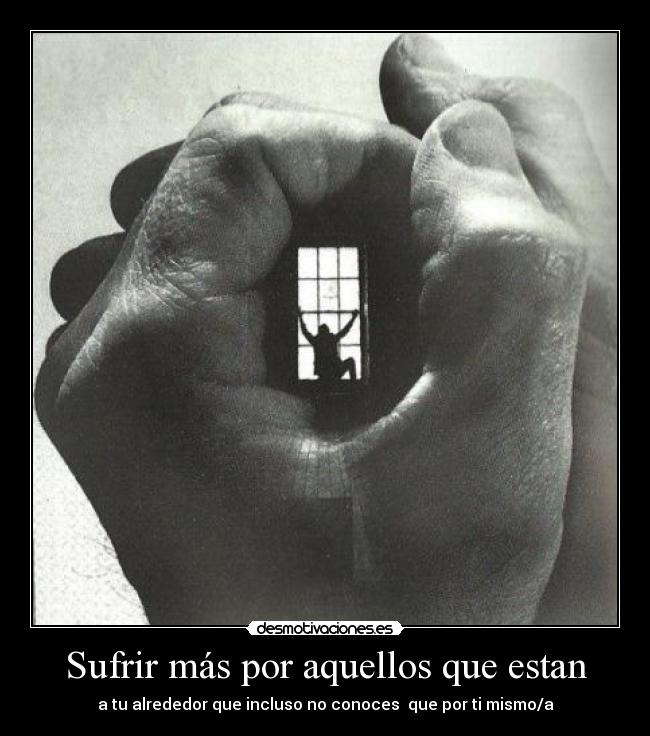Sufrir más por aquellos que estan - a tu alrededor que incluso no conoces que por ti mismo/a
