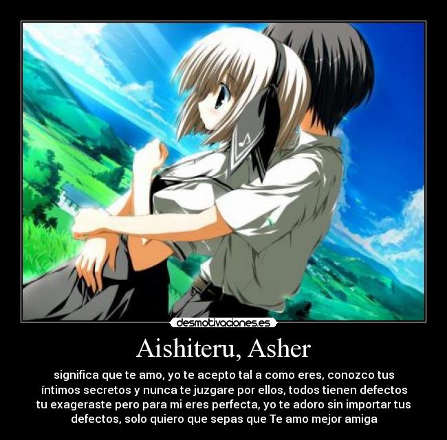 Aishiteru, Asher - significa que te amo, yo te acepto tal a como eres, conozco tus
íntimos secretos y nunca te juzgare por ellos, todos tienen defectos
tu exageraste pero para mi eres perfecta, yo te adoro sin importar tus
defectos, solo quiero que sepas que Te amo mejor amiga