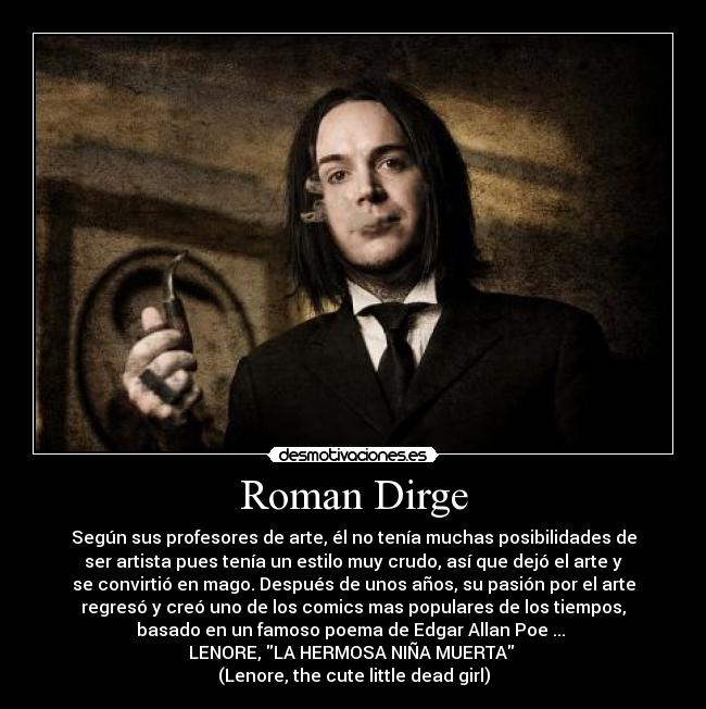 Roman Dirge - Según sus profesores de arte, él no tenía muchas posibilidades de
ser artista pues tenía un estilo muy crudo, así que dejó el arte y
se convirtió en mago. Después de unos años, su pasión por el arte
regresó y creó uno de los comics mas populares de los tiempos,
basado en un famoso poema de Edgar Allan Poe ... 
LENORE, LA HERMOSA NIÑA MUERTA 
(Lenore, the cute little dead girl)