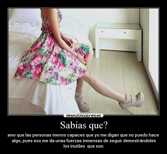 Sabias que? - amo que las personas menos capaces que yo me digan que no puedo hacer
algo, pues eso me da unas fuerzas inmensas de seguir demostrándoles
los inutiles  que son.