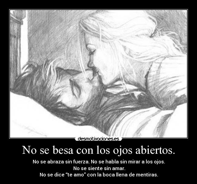 No se besa con los ojos abiertos. - No se abraza sin fuerza. No se habla sin mirar a los ojos.
No se siente sin amar.
No se dice “te amo” con la boca llena de mentiras.