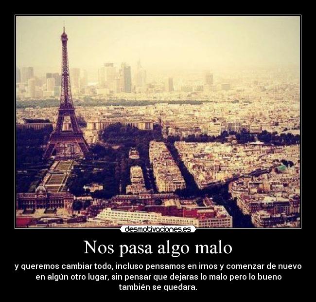 Nos pasa algo malo - y queremos cambiar todo, incluso pensamos en irnos y comenzar de nuevo
en algún otro lugar, sin pensar que dejaras lo malo pero lo bueno
también se quedara.