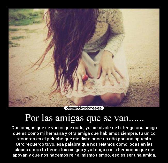 Por las amigas que se van...... - Que amigas que se van ni que nada, ya me olvide de ti, tengo una amiga
que es como mi hermana y otra amiga que hablamos siempre, tu único
recuerdo es el peluche que me diste hace un año por una apuesta.
Otro recuerdo tuyo, esa palabra que nos reíamos como locas en las
clases ahora tu tienes tus amigas y yo tengo a mis hermanas que me
apoyan y que nos hacemos reir al mismo tiempo, eso es ser una amiga.