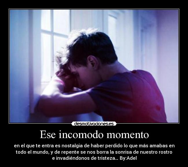 Ese incomodo momento - en el que te entra es nostalgia de haber perdido lo que más amabas en
todo el mundo, y de repente se nos borra la sonrisa de nuestro rostro
e invadiéndonos de tristeza… By:Adel