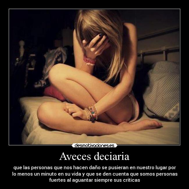 Aveces deciaria - que las personas que nos hacen daño se pusieran en nuestro lugar por
lo menos un minuto en su vida y que se den cuenta que somos personas
fuertes al aguantar siempre sus criticas