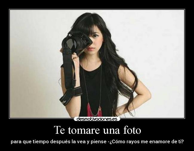 Te tomare una foto - para que tiempo después la vea y piense -¿Cómo rayos me enamore de ti?