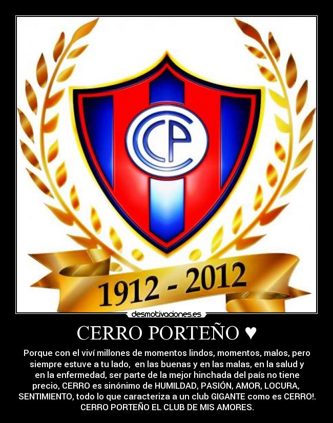 CERRO PORTEÑO ♥ - Porque con el viví millones de momentos lindos, momentos, malos, pero
siempre estuve a tu lado, en las buenas y en las malas, en la salud y
en la enfermedad, ser parte de la mejor hinchada del país no tiene
precio, CERRO es sinónimo de HUMILDAD, PASIÓN, AMOR, LOCURA,
SENTIMIENTO, todo lo que caracteriza a un club GIGANTE como es CERRO!.
CERRO PORTEÑO EL CLUB DE MIS AMORES.