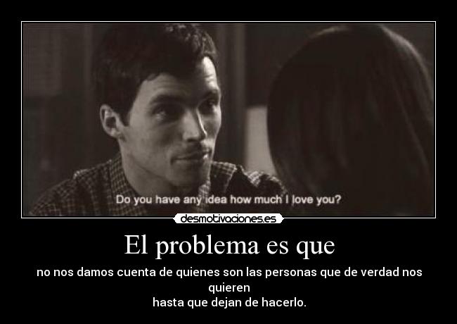 El problema es que - no nos damos cuenta de quienes son las personas que de verdad nos quieren
hasta que dejan de hacerlo.