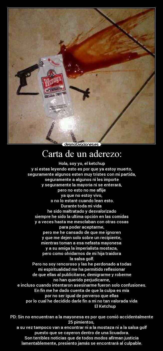 Carta de un aderezo: - Hola, soy yo, el ketchup
y si estas leyendo esto es por que ya estoy muerto,
seguramente algunos esten muy tristes con mi partida,
seguramente a algunos ni les importe
y seguramente la mayoria ni se enterará,
pero no esto no me aflije
ya que no estoy vivo,
o no lo estaré cuando lean esto.
Durante toda mi vida
he sido maltratado y desvalorizado
siempre he sido la ultima opción en las comidas
y a veces hasta me mesclaban con otras cosas
para poder aceptarme,
pero me he cansado de que me ignoren
y que me dejen solo sobre un recipiente,
mientras toman a esa nefasta mayonesa
y a su amiga la imperialista mostaza,
pero como olvidarnos de mi hija traidora
la salsa golf.
Pero no soy rencoroso y las he perdonado a todas
mi espiritualidad me ha permitido reflexionar
de que ellas al publicitarse, demigrarme y roberme
no han querido perjudicarne,
e incluso cuando intentaron asesinarme fueron solo confusiones.
En fin me he dado cuenta de que la culpa es mía
por no ser igual de perverso que ellas
por lo cual he decidido darle fin a mi no tan valorada vida
El Ketchup
PD: Sin no encuentran a la mayonesa es por que comió accidentalmente
25 pimientos,
a su vez tampoco van a encontrar ni a la mostaza ni a la salsa golf
puesto que se cayeron dentro de una licuadora.
Son terribles noticias que de todos modos afirman justicia
lamentablemente, presiento jamás se encontrará al culpable.
