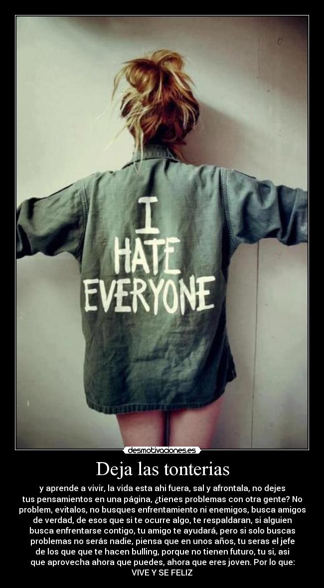 Deja las tonterias - y aprende a vivir, la vida esta ahi fuera, sal y afrontala, no dejes
tus pensamientos en una página, ¿tienes problemas con otra gente? No
problem, evitalos, no busques enfrentamiento ni enemigos, busca amigos
de verdad, de esos que si te ocurre algo, te respaldaran, si alguien
busca enfrentarse contigo, tu amigo te ayudará, pero si solo buscas
problemas no serás nadie, piensa que en unos años, tu seras el jefe
de los que que te hacen bulling, porque no tienen futuro, tu si, asi
que aprovecha ahora que puedes, ahora que eres joven. Por lo que:
VIVE Y SE FELIZ