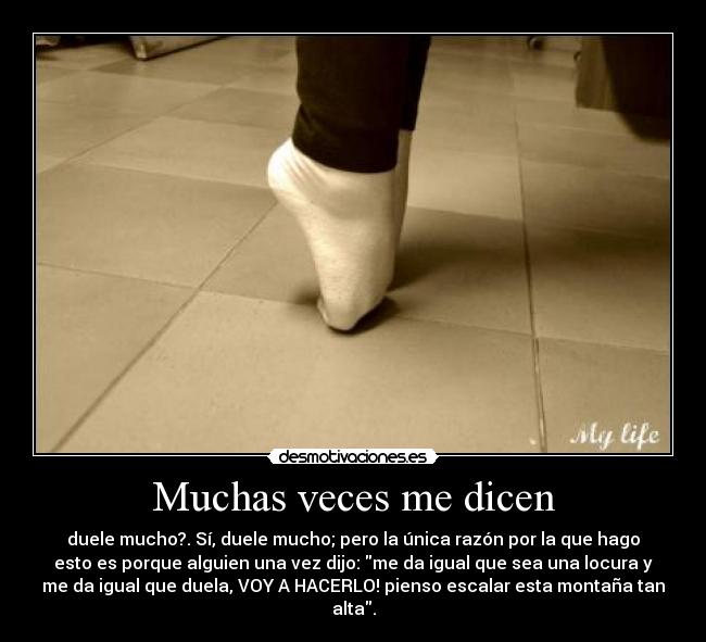Muchas veces me dicen - duele mucho?. Sí, duele mucho; pero la única razón por la que hago
esto es porque alguien una vez dijo: me da igual que sea una locura y
me da igual que duela, VOY A HACERLO! pienso escalar esta montaña tan
alta.